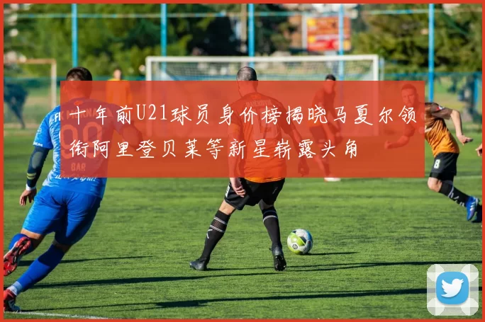 十年前U21球员身价榜揭晓马夏尔领衔阿里登贝莱等新星崭露头角