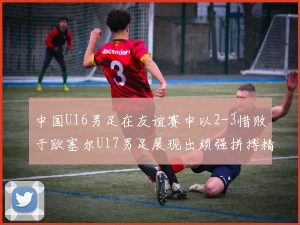中国U16男足在友谊赛中以2-3惜败于欧塞尔U17男足展现出顽强拼搏精神