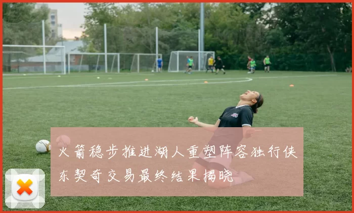 火箭稳步推进湖人重塑阵容独行侠东契奇交易最终结果揭晓
