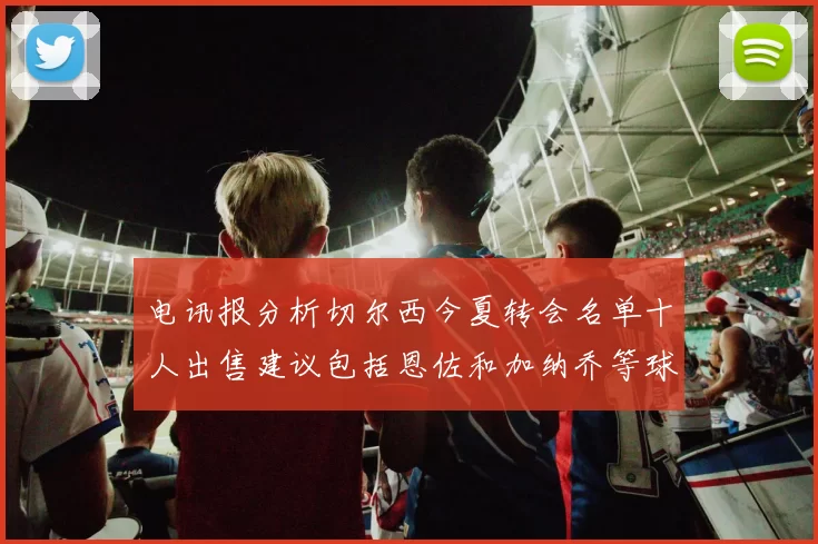 电讯报分析切尔西今夏转会名单十人出售建议包括恩佐和加纳乔等球员