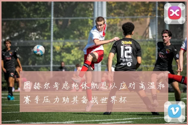 图赫尔考虑轮休凯恩以应对高温和赛季压力助其备战世界杯