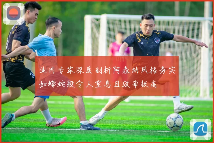 业内专家深度剖析阿森纳风格务实如蟒蛇般令人窒息且效率极高
