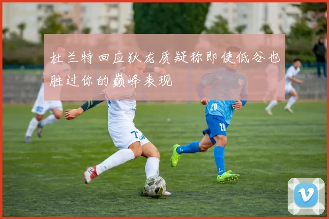 杜兰特回应狄龙质疑称即使低谷也胜过你的巅峰表现