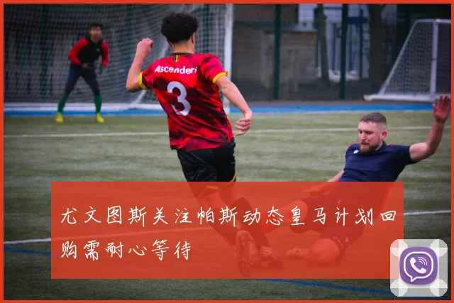 尤文图斯关注帕斯动态皇马计划回购需耐心等待