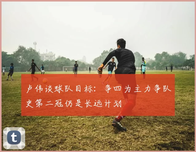 卢伟谈球队目标：争四为主力争队史第二冠仍是长远计划