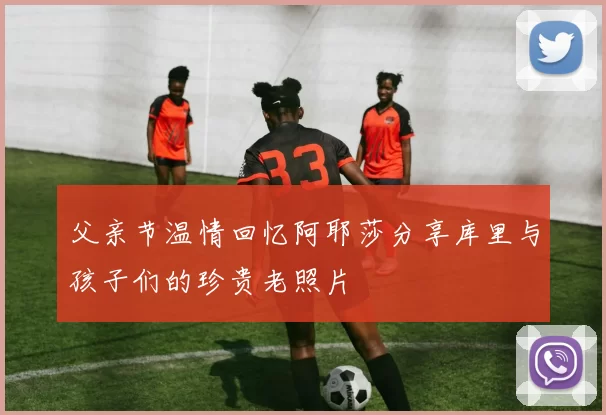 父亲节温情回忆阿耶莎分享库里与孩子们的珍贵老照片
