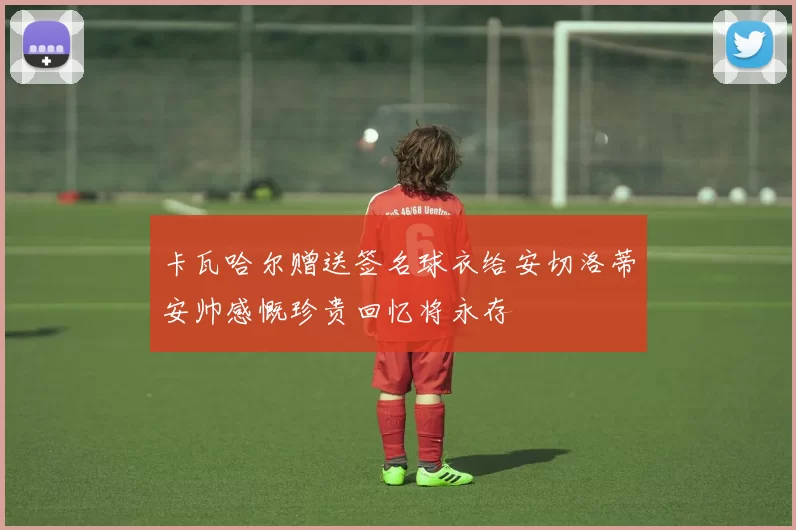 卡瓦哈尔赠送签名球衣给安切洛蒂安帅感慨珍贵回忆将永存