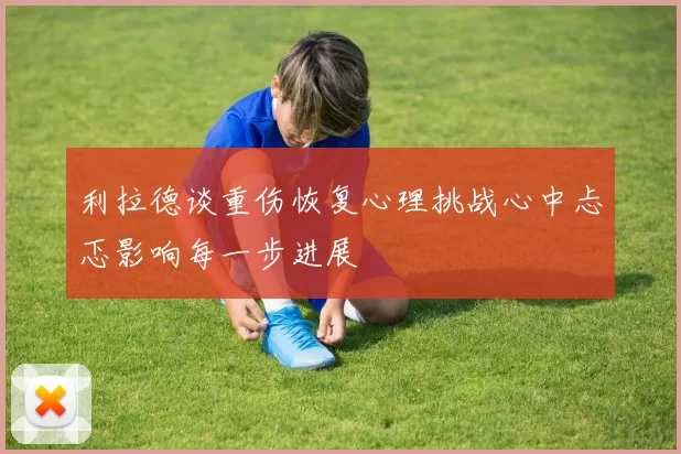 利拉德谈重伤恢复心理挑战心中忐忑影响每一步进展