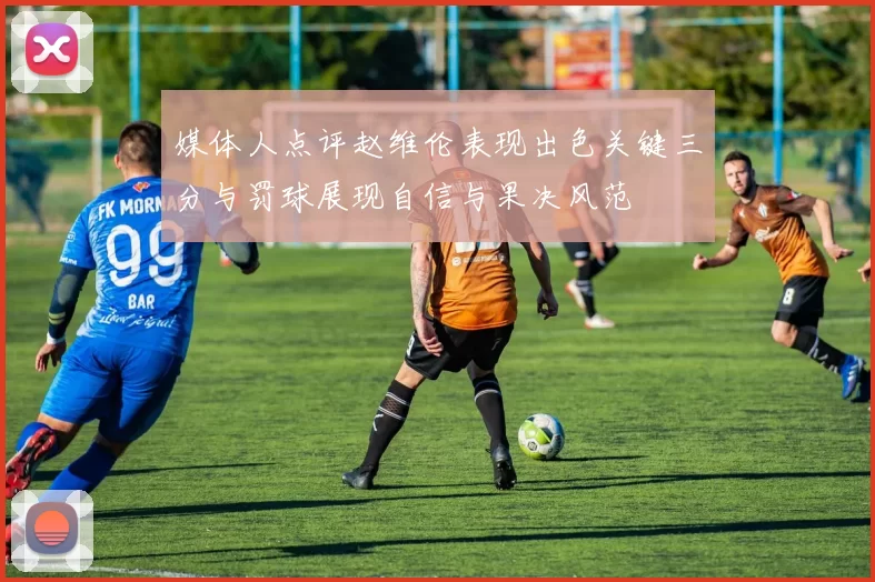 媒体人点评赵维伦表现出色关键三分与罚球展现自信与果决风范