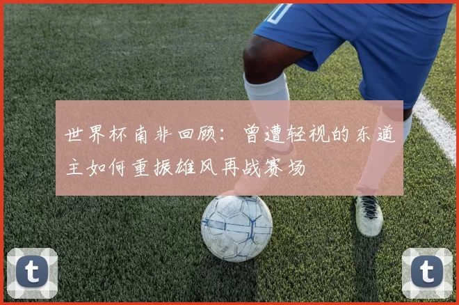 世界杯南非回顾：曾遭轻视的东道主如何重振雄风再战赛场