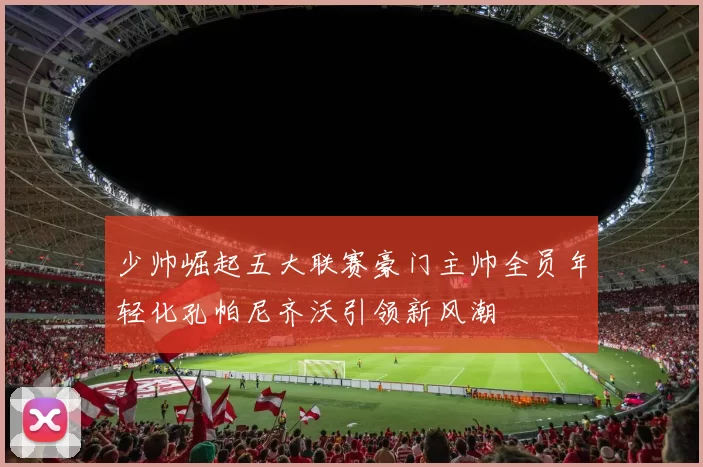 少帅崛起五大联赛豪门主帅全员年轻化孔帕尼齐沃引领新风潮