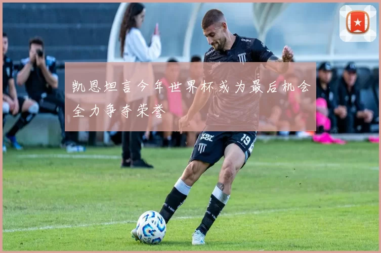 凯恩坦言今年世界杯或为最后机会全力争夺荣誉