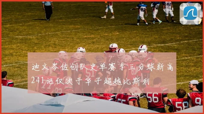 迪文岑佐创队史单赛季三分球新高241记仅次于华子超越比斯利