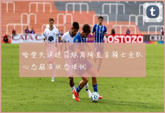 哈登失误送罚球周琦直言骑士全队心态崩溃状态堪忧