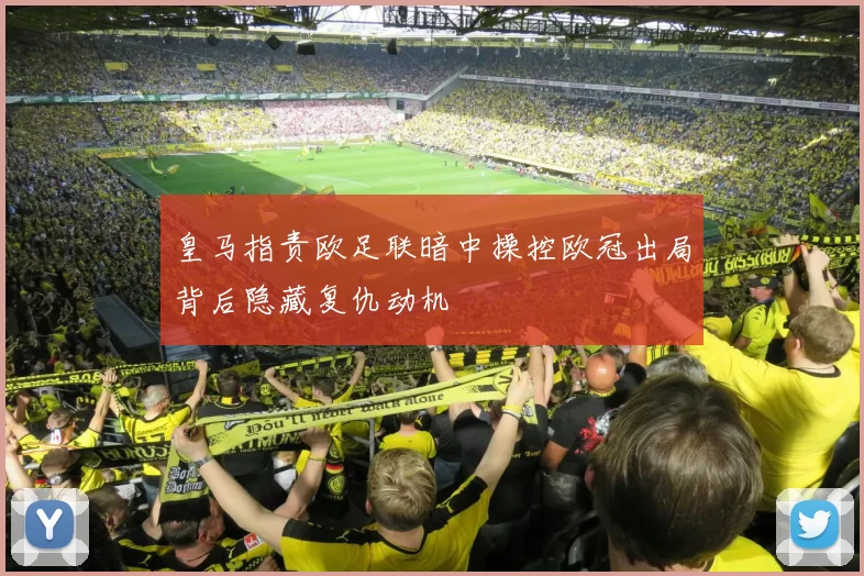 皇马指责欧足联暗中操控欧冠出局背后隐藏复仇动机