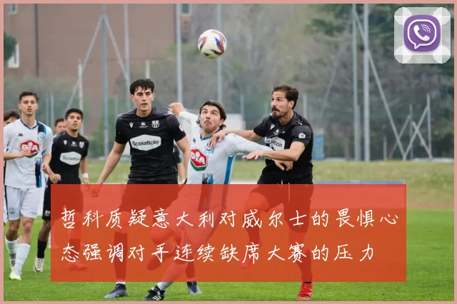 哲科质疑意大利对威尔士的畏惧心态强调对手连续缺席大赛的压力