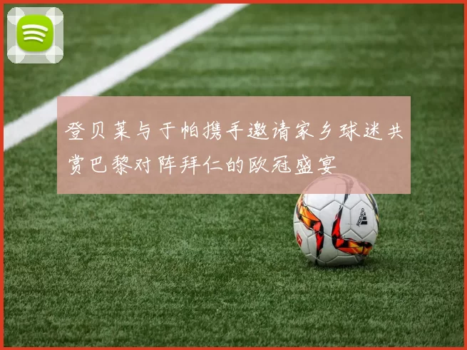 登贝莱与于帕携手邀请家乡球迷共赏巴黎对阵拜仁的欧冠盛宴