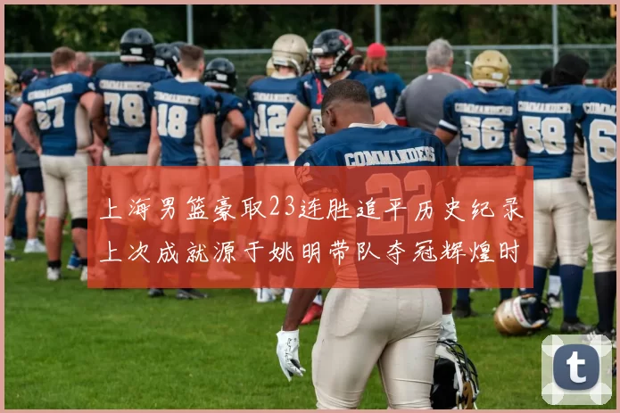 上海男篮豪取23连胜追平历史纪录上次成就源于姚明带队夺冠辉煌时刻