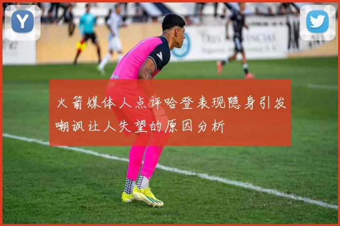 火箭媒体人点评哈登表现隐身引发嘲讽让人失望的原因分析