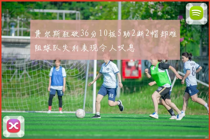 费尔斯狂砍36分10板5助2断2帽却难阻球队失利表现令人叹息