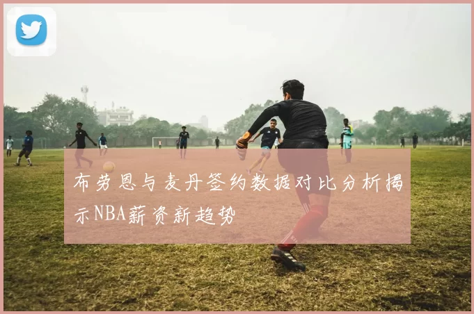 布劳恩与麦丹签约数据对比分析揭示NBA薪资新趋势