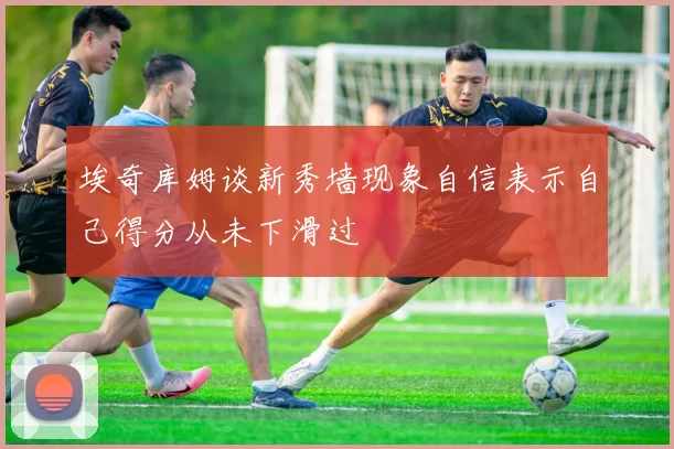 埃奇库姆谈新秀墙现象自信表示自己得分从未下滑过